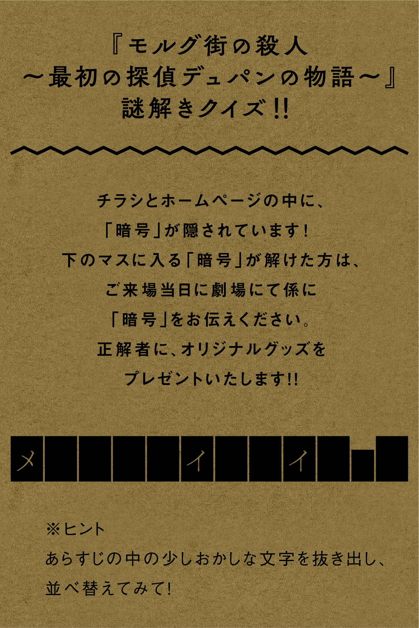 『モルグ街の殺人～最初の探偵デュパンの物語～』謎解きクイズ！！ チラシとホームページの中に、「暗号」が隠されています! 下のマスに入る「暗号」が解けた方は、ご来場当日に劇場にて係に「暗号」をお伝えください。正解者に、オリジナルグッズをプレゼントいたします！！ ※ヒント　あらすじの中の少しおかしな文字を抜き出し、並べ替えてみて！